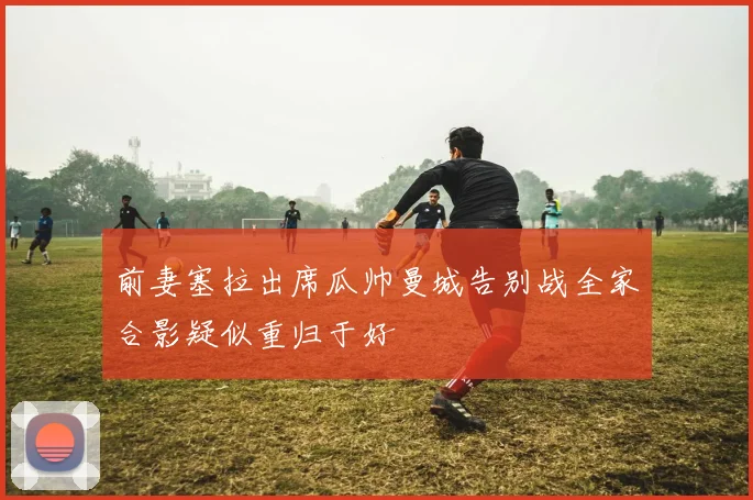 前妻塞拉出席瓜帅曼城告别战全家合影疑似重归于好