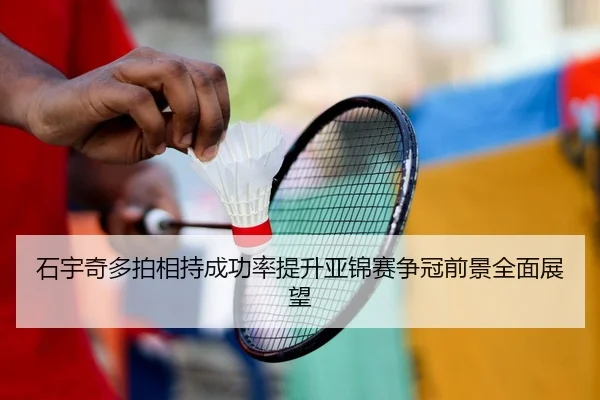 石宇奇多拍相持成功率提升亚锦赛争冠前景全面展望