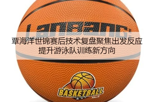 覃海洋世锦赛后技术复盘聚焦出发反应提升游泳队训练新方向